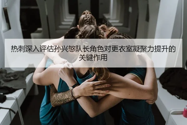 热刺深入评估孙兴慜队长角色对更衣室凝聚力提升的关键作用