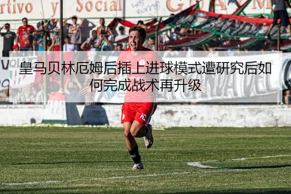 皇马贝林厄姆后插上进球模式遭研究后如何完成战术再升级