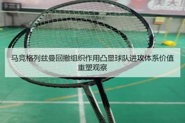 马竞格列兹曼回撤组织作用凸显球队进攻体系价值重塑观察